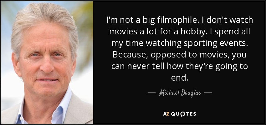 I'm not a big filmophile. I don't watch movies a lot for a hobby. I spend all my time watching sporting events. Because, opposed to movies, you can never tell how they're going to end. - Michael Douglas