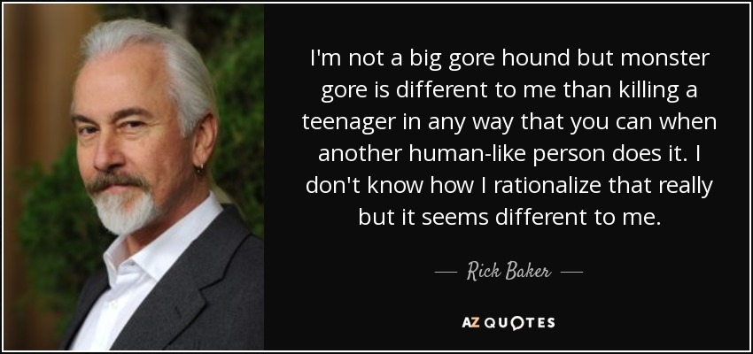 I'm not a big gore hound but monster gore is different to me than killing a teenager in any way that you can when another human-like person does it. I don't know how I rationalize that really but it seems different to me. - Rick Baker