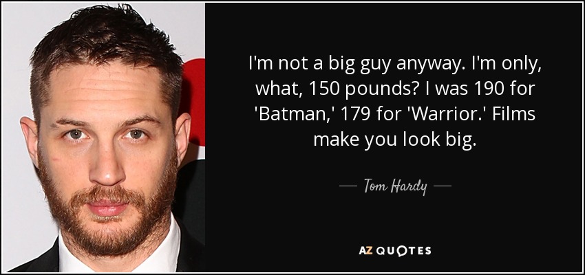 I'm not a big guy anyway. I'm only, what, 150 pounds? I was 190 for 'Batman,' 179 for 'Warrior.' Films make you look big. - Tom Hardy