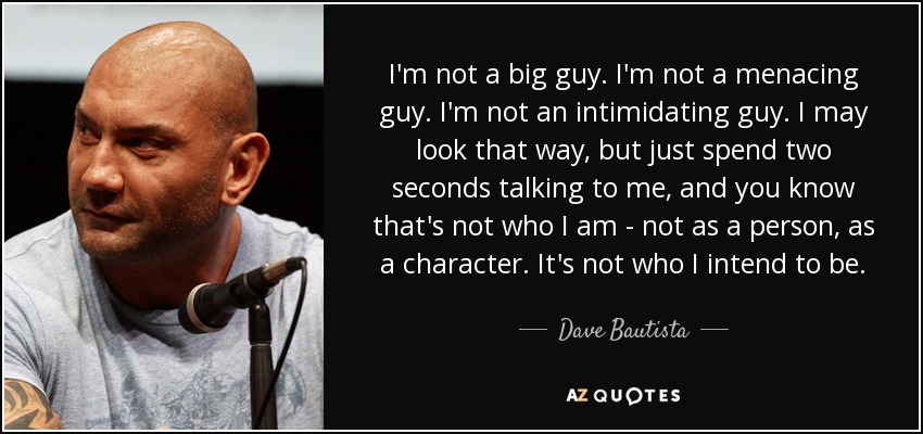 I'm not a big guy. I'm not a menacing guy. I'm not an intimidating guy. I may look that way, but just spend two seconds talking to me, and you know that's not who I am - not as a person, as a character. It's not who I intend to be. - Dave Bautista