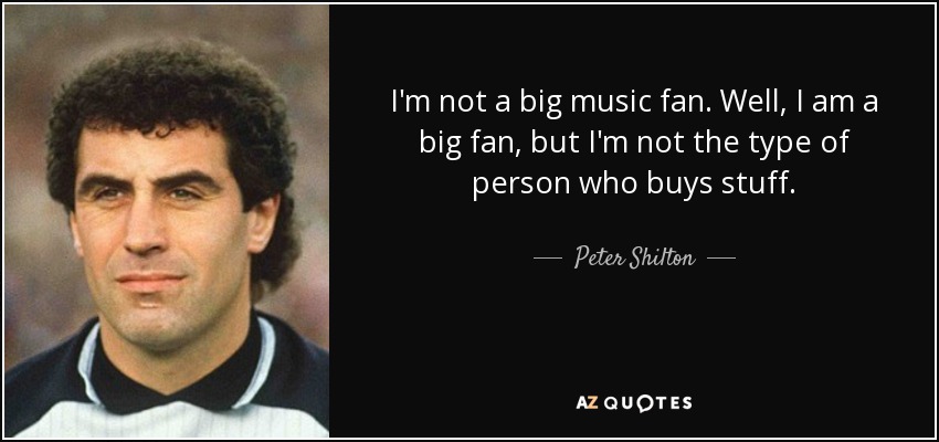 I'm not a big music fan. Well, I am a big fan, but I'm not the type of person who buys stuff. - Peter Shilton