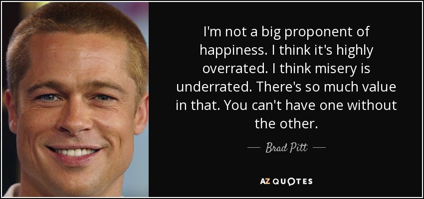 I'm not a big proponent of happiness. I think it's highly overrated. I think misery is underrated. There's so much value in that. You can't have one without the other. - Brad Pitt