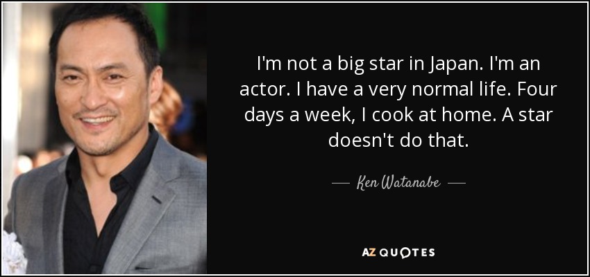 I'm not a big star in Japan. I'm an actor. I have a very normal life. Four days a week, I cook at home. A star doesn't do that. - Ken Watanabe