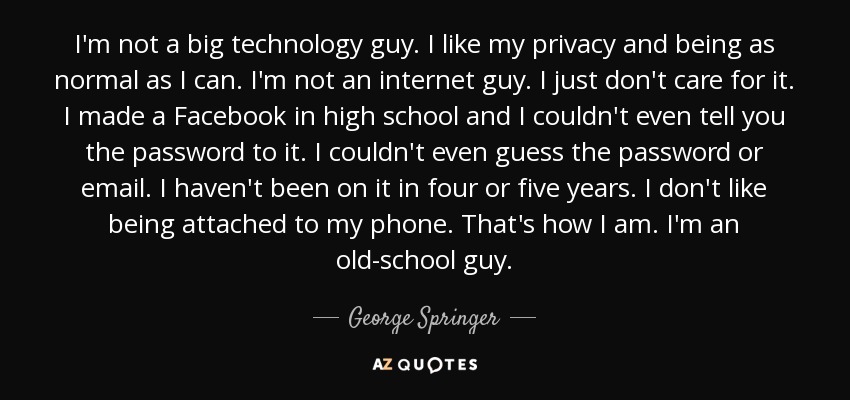 I'm not a big technology guy. I like my privacy and being as normal as I can. I'm not an internet guy. I just don't care for it. I made a Facebook in high school and I couldn't even tell you the password to it. I couldn't even guess the password or email. I haven't been on it in four or five years. I don't like being attached to my phone. That's how I am. I'm an old-school guy. - George Springer