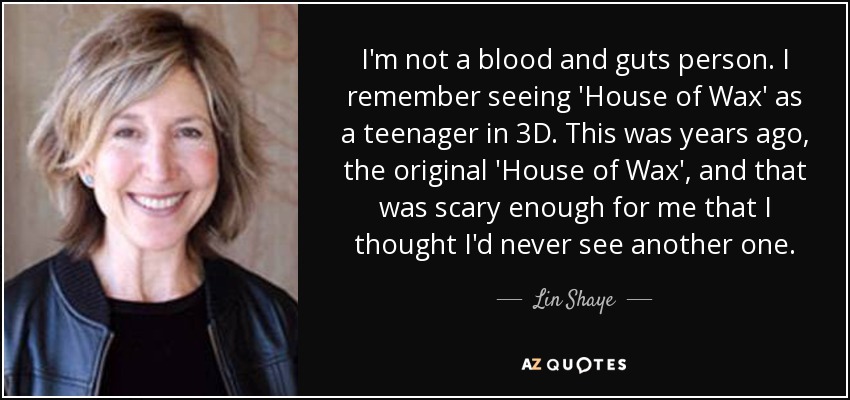 I'm not a blood and guts person. I remember seeing 'House of Wax' as a teenager in 3D. This was years ago, the original 'House of Wax', and that was scary enough for me that I thought I'd never see another one. - Lin Shaye