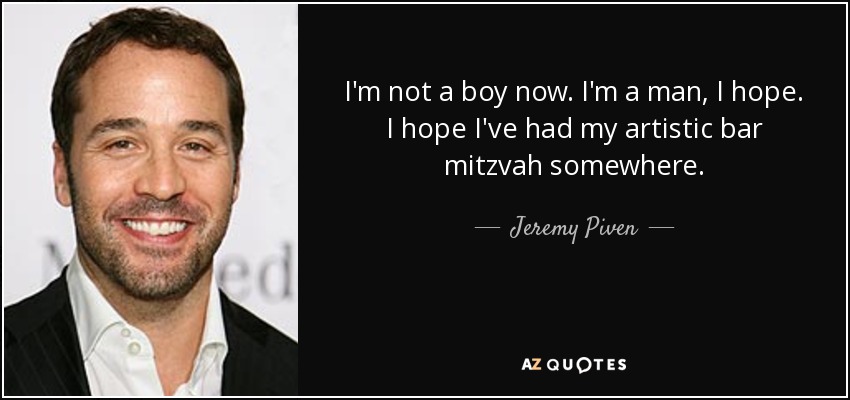 I'm not a boy now. I'm a man, I hope. I hope I've had my artistic bar mitzvah somewhere. - Jeremy Piven