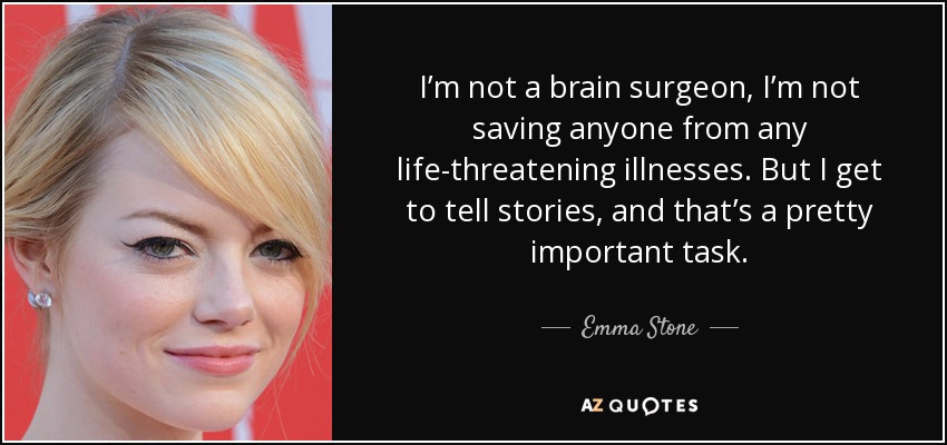 I’m not a brain surgeon, I’m not saving anyone from any life-threatening illnesses. But I get to tell stories, and that’s a pretty important task. - Emma Stone