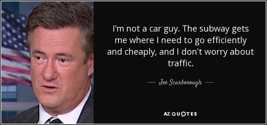 I'm not a car guy. The subway gets me where I need to go efficiently and cheaply, and I don't worry about traffic. - Joe Scarborough