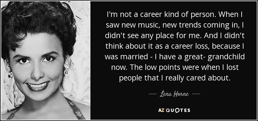 I'm not a career kind of person. When I saw new music, new trends coming in, I didn't see any place for me. And I didn't think about it as a career loss, because I was married - I have a great- grandchild now. The low points were when I lost people that I really cared about. - Lena Horne