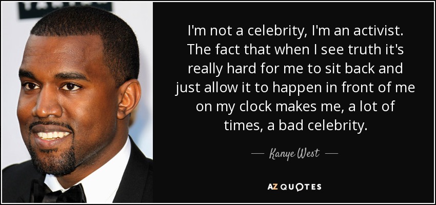 I'm not a celebrity, I'm an activist. The fact that when I see truth it's really hard for me to sit back and just allow it to happen in front of me on my clock makes me, a lot of times, a bad celebrity. - Kanye West