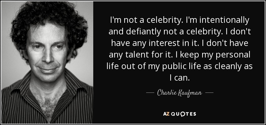 I'm not a celebrity. I'm intentionally and defiantly not a celebrity. I don't have any interest in it. I don't have any talent for it. I keep my personal life out of my public life as cleanly as I can. - Charlie Kaufman