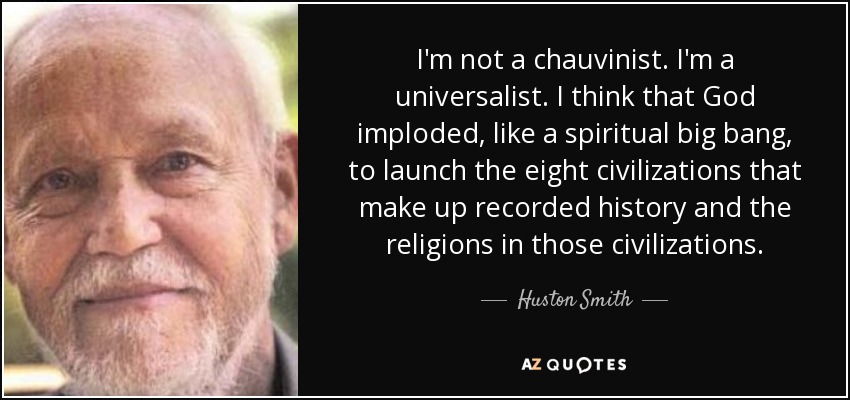 I'm not a chauvinist. I'm a universalist. I think that God imploded, like a spiritual big bang, to launch the eight civilizations that make up recorded history and the religions in those civilizations. - Huston Smith