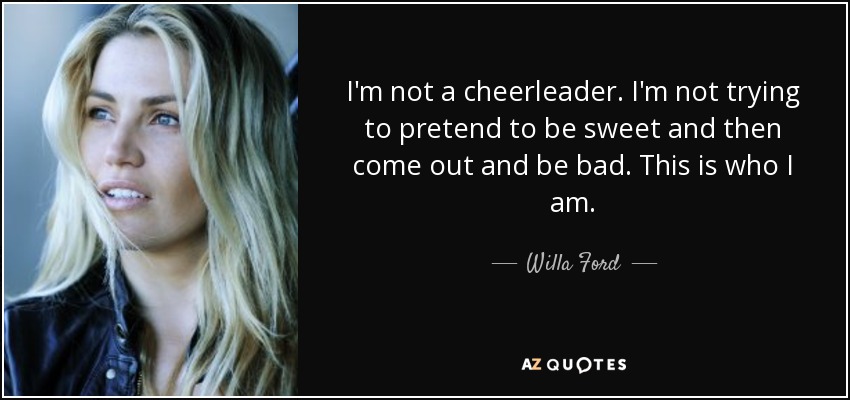 I'm not a cheerleader. I'm not trying to pretend to be sweet and then come out and be bad. This is who I am. - Willa Ford