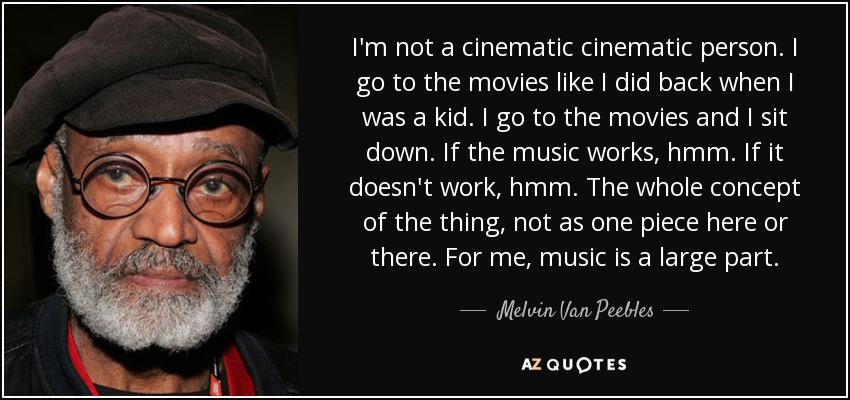 I'm not a cinematic cinematic person. I go to the movies like I did back when I was a kid. I go to the movies and I sit down. If the music works, hmm. If it doesn't work, hmm. The whole concept of the thing, not as one piece here or there. For me, music is a large part. - Melvin Van Peebles