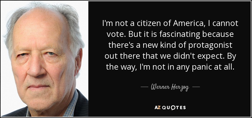 I'm not a citizen of America, I cannot vote. But it is fascinating because there's a new kind of protagonist out there that we didn't expect. By the way, I'm not in any panic at all. - Werner Herzog