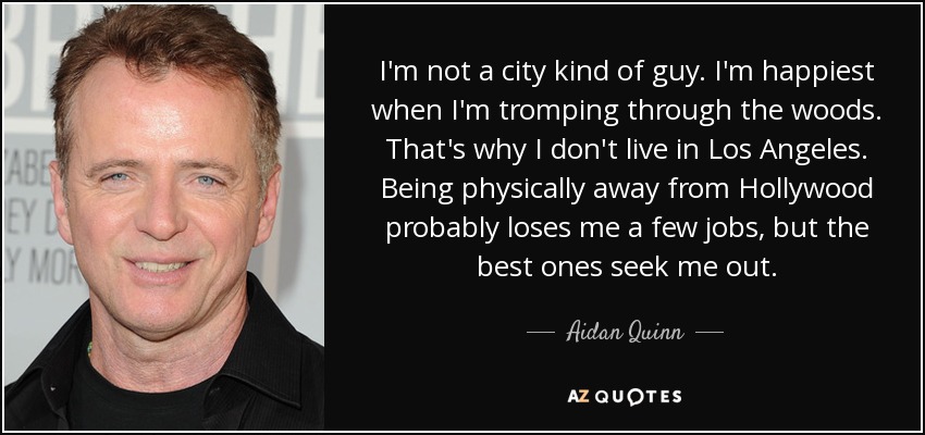 I'm not a city kind of guy. I'm happiest when I'm tromping through the woods. That's why I don't live in Los Angeles. Being physically away from Hollywood probably loses me a few jobs, but the best ones seek me out. - Aidan Quinn