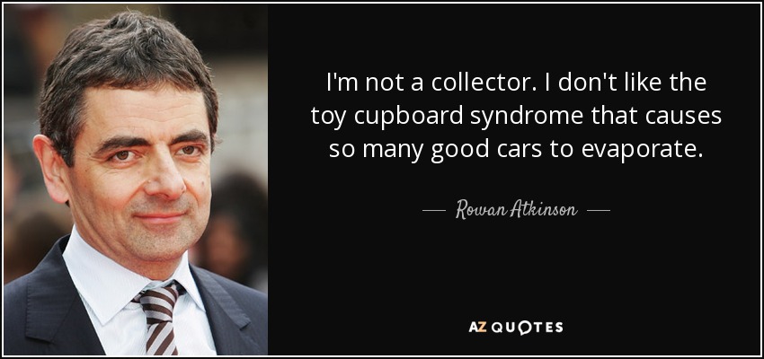 I'm not a collector. I don't like the toy cupboard syndrome that causes so many good cars to evaporate. - Rowan Atkinson