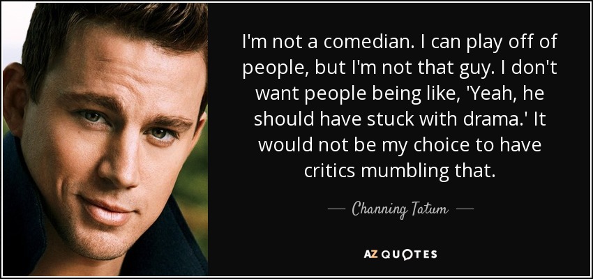 I'm not a comedian. I can play off of people, but I'm not that guy. I don't want people being like, 'Yeah, he should have stuck with drama.' It would not be my choice to have critics mumbling that. - Channing Tatum