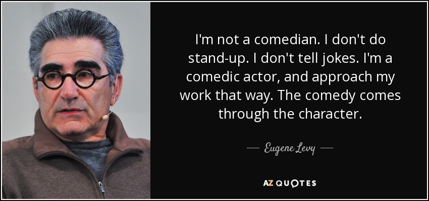 I'm not a comedian. I don't do stand-up. I don't tell jokes. I'm a comedic actor, and approach my work that way. The comedy comes through the character. - Eugene Levy