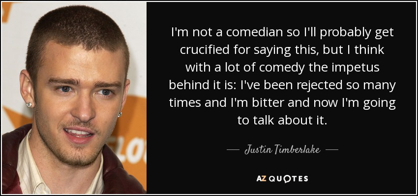 I'm not a comedian so I'll probably get crucified for saying this, but I think with a lot of comedy the impetus behind it is: I've been rejected so many times and I'm bitter and now I'm going to talk about it. - Justin Timberlake
