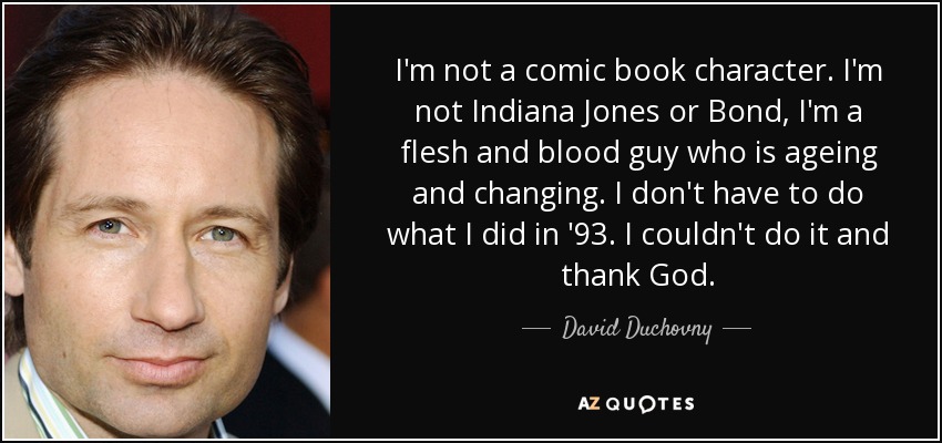 I'm not a comic book character. I'm not Indiana Jones or Bond, I'm a flesh and blood guy who is ageing and changing. I don't have to do what I did in '93. I couldn't do it and thank God. - David Duchovny