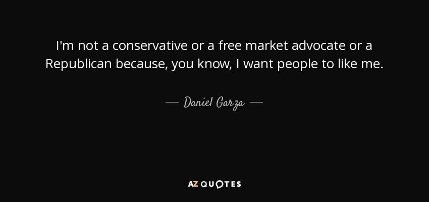 I'm not a conservative or a free market advocate or a Republican because, you know, I want people to like me. - Daniel Garza