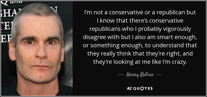 I'm not a conservative or a republican but I know that there's conservative republicans who I probably vigorously disagree with but I also am smart enough, or something enough, to understand that they really think that they're right, and they're looking at me like I'm crazy. - Henry Rollins