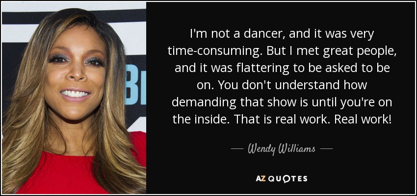 I'm not a dancer, and it was very time-consuming. But I met great people, and it was flattering to be asked to be on. You don't understand how demanding that show is until you're on the inside. That is real work. Real work! - Wendy Williams