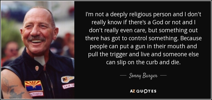 I'm not a deeply religious person and I don't really know if there's a God or not and I don't really even care, but something out there has got to control something. Because people can put a gun in their mouth and pull the trigger and live and someone else can slip on the curb and die. - Sonny Barger