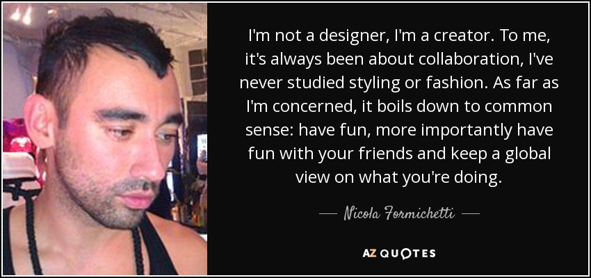 I'm not a designer, I'm a creator. To me, it's always been about collaboration, I've never studied styling or fashion. As far as I'm concerned, it boils down to common sense: have fun, more importantly have fun with your friends and keep a global view on what you're doing. - Nicola Formichetti