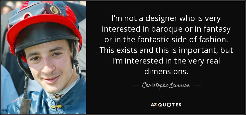 I'm not a designer who is very interested in baroque or in fantasy or in the fantastic side of fashion. This exists and this is important, but I'm interested in the very real dimensions. - Christophe Lemaire