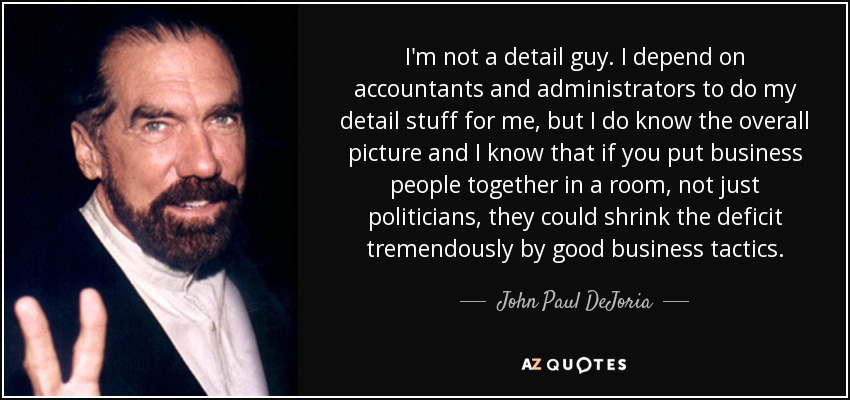 I'm not a detail guy. I depend on accountants and administrators to do my detail stuff for me, but I do know the overall picture and I know that if you put business people together in a room, not just politicians, they could shrink the deficit tremendously by good business tactics. - John Paul DeJoria