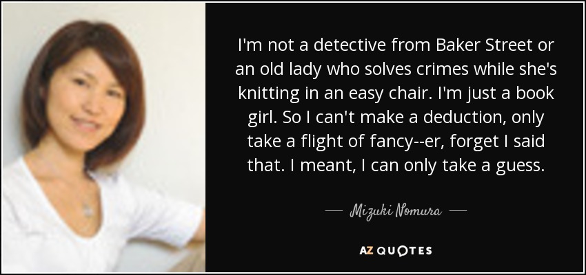 I'm not a detective from Baker Street or an old lady who solves crimes while she's knitting in an easy chair. I'm just a book girl. So I can't make a deduction, only take a flight of fancy--er, forget I said that. I meant, I can only take a guess. - Mizuki Nomura