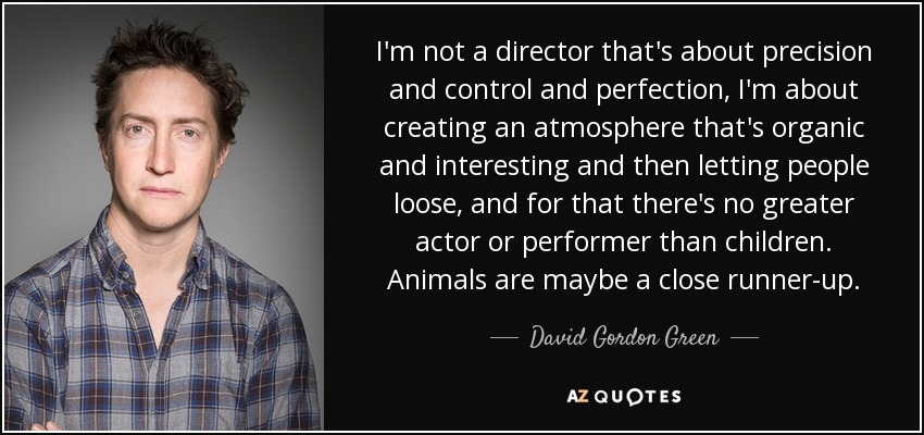 I'm not a director that's about precision and control and perfection, I'm about creating an atmosphere that's organic and interesting and then letting people loose, and for that there's no greater actor or performer than children. Animals are maybe a close runner-up. - David Gordon Green