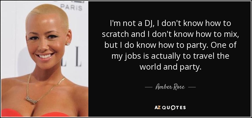 I'm not a DJ, I don't know how to scratch and I don't know how to mix, but I do know how to party. One of my jobs is actually to travel the world and party. - Amber Rose