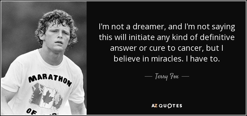 I'm not a dreamer, and I'm not saying this will initiate any kind of definitive answer or cure to cancer, but I believe in miracles. I have to. - Terry Fox