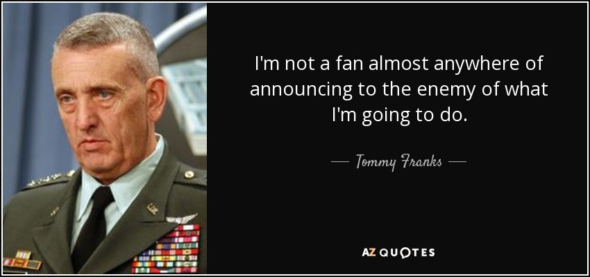 I'm not a fan almost anywhere of announcing to the enemy of what I'm going to do. - Tommy Franks