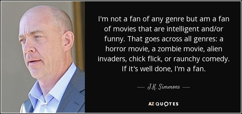 I'm not a fan of any genre but am a fan of movies that are intelligent and/or funny. That goes across all genres: a horror movie, a zombie movie, alien invaders, chick flick, or raunchy comedy. If it's well done, I'm a fan. - J.K. Simmons