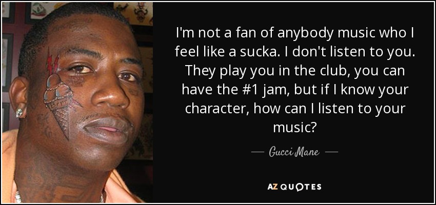 I'm not a fan of anybody music who I feel like a sucka. I don't listen to you. They play you in the club, you can have the #1 jam, but if I know your character, how can I listen to your music? - Gucci Mane