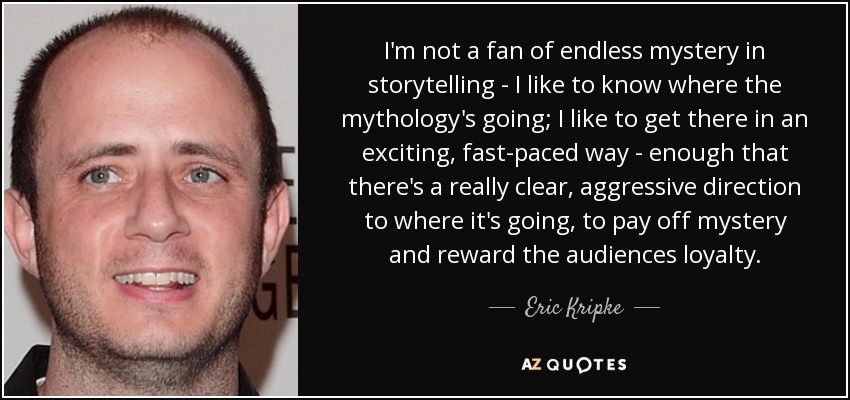 I'm not a fan of endless mystery in storytelling - I like to know where the mythology's going; I like to get there in an exciting, fast-paced way - enough that there's a really clear, aggressive direction to where it's going, to pay off mystery and reward the audiences loyalty. - Eric Kripke