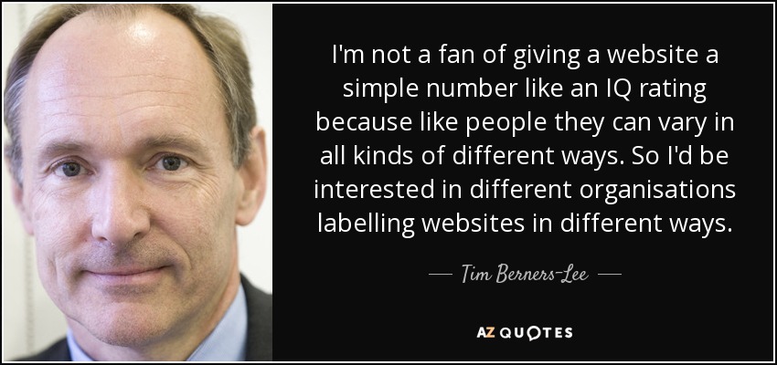 I'm not a fan of giving a website a simple number like an IQ rating because like people they can vary in all kinds of different ways. So I'd be interested in different organisations labelling websites in different ways. - Tim Berners-Lee