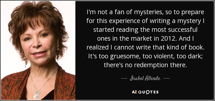I'm not a fan of mysteries, so to prepare for this experience of writing a mystery I started reading the most successful ones in the market in 2012. And I realized I cannot write that kind of book. It's too gruesome, too violent, too dark; there's no redemption there. - Isabel Allende