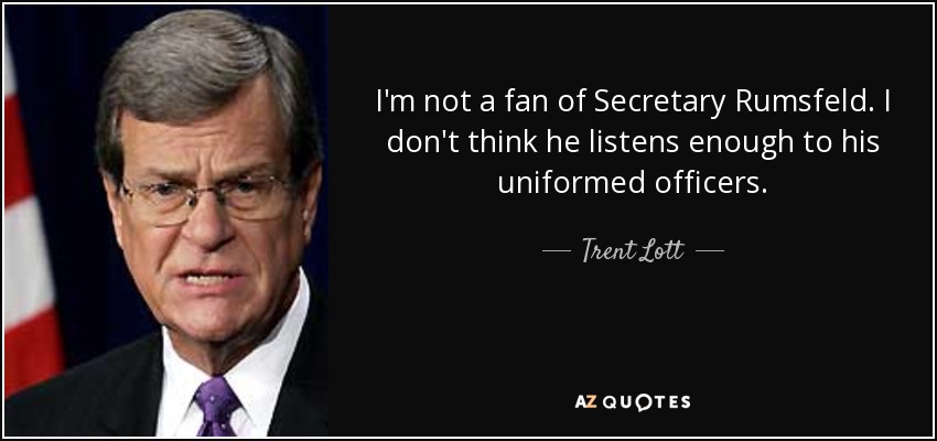 I'm not a fan of Secretary Rumsfeld. I don't think he listens enough to his uniformed officers. - Trent Lott