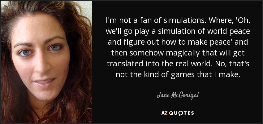 I'm not a fan of simulations. Where, 'Oh, we'll go play a simulation of world peace and figure out how to make peace' and then somehow magically that will get translated into the real world. No, that's not the kind of games that I make. - Jane McGonigal
