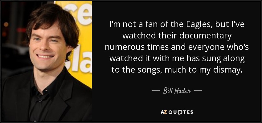 I'm not a fan of the Eagles, but I've watched their documentary numerous times and everyone who's watched it with me has sung along to the songs, much to my dismay. - Bill Hader