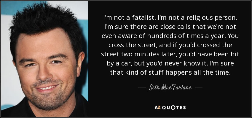 I'm not a fatalist. I'm not a religious person. I'm sure there are close calls that we're not even aware of hundreds of times a year. You cross the street, and if you'd crossed the street two minutes later, you'd have been hit by a car, but you'd never know it. I'm sure that kind of stuff happens all the time. - Seth MacFarlane