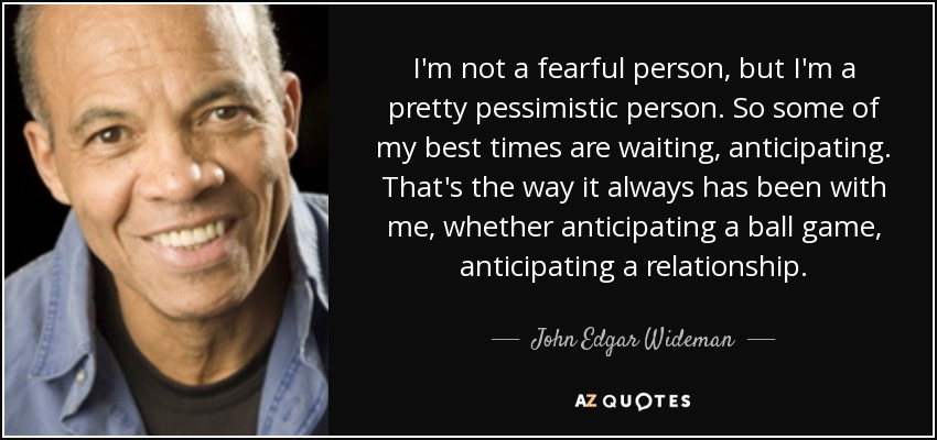 I'm not a fearful person, but I'm a pretty pessimistic person. So some of my best times are waiting, anticipating. That's the way it always has been with me, whether anticipating a ball game, anticipating a relationship. - John Edgar Wideman