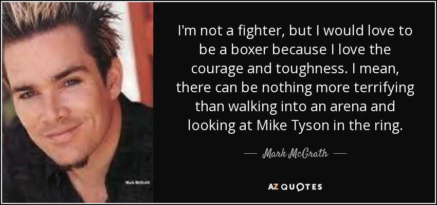 I'm not a fighter, but I would love to be a boxer because I love the courage and toughness. I mean, there can be nothing more terrifying than walking into an arena and looking at Mike Tyson in the ring. - Mark McGrath