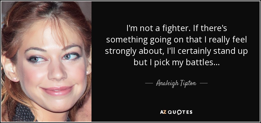 I'm not a fighter. If there's something going on that I really feel strongly about, I'll certainly stand up but I pick my battles... - Analeigh Tipton