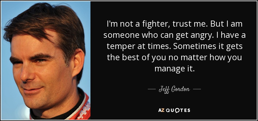 I'm not a fighter, trust me. But I am someone who can get angry. I have a temper at times. Sometimes it gets the best of you no matter how you manage it. - Jeff Gordon